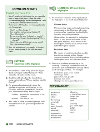 292 SIDEBYSIDE GAZETTE
Student Interviews ★★★
1. Identify students in the class who are especially
good at a particular sport. Have the other
students form groups around these people. Then
have students interview these athletes.
Brainstorm with the class possible questions to
ask. For example:
What’s your favorite sport?
How long have you been doing that sport?
When did you begin?
Do you remember your first coach or teacher?
Have you ever thought about competing? Why or
why not?
What’s the most difficult part of your sport?
How often do you practice?
2 Have the groups move from speaker to speaker
so they may interview all the athletes in the
class.
1. Ask students: “How many countries do you
think participate in the Olympics?” Write
students’ estimates on the board.
2. Read the table aloud as the class follows
along. Ask students: “Whose number was the
closest?”
3. For a comprehension activity, state the
number of countries participating in the
Olympics and have students tell you what
year you are describing. For example:
Teacher: 50 countries participated in the
Olympics.
Student: That was in 1924.
4. As a class, in pairs, or in small groups, have
students discuss the questions posed in the
fact file.
1. Set the scene: “This is a news report about
the highlights of the most recent Olympics.”
Culture Notes
When covering large and complex sporting
events, such as the Olympics, television
reporters often report just the highlights,
the most interesting moments.
Three medals are awarded in an Olympic
event. A gold medal is awarded to the
first-place winner, a silver medal to the
second-place winner, and a bronze medal
to the third-place winner.
Language Note
The simple present tense is often used to
describe an ongoing action. Sports
commentators use it to narrate the actions
in the sports event they are describing.
2. There is a lot of new vocabulary in the
listening. Encourage students to listen for
key words that will help them identify which
sport is being described. For example:
basketball: game, team, basket
swimming: water
gymnastics: fell, graceful
running: run, move
skating: ice, move, gracefully, music
Basketball
basket
shoot
Swimming
even (adj)
lane
move through
speed
even (adj)
Gymnastics
balance beam
floor routine
NEW VOCABULARY
LISTENING Olympic Game
Highlights
FACT FILE
Countries in the Olympics
Running
a time of two hours
finish line
lead (n)
race
Skating
five point eight
judge
marks
score
252-297_SBSTG3_CH08.qxp 7/10/07 2:20 PM Page 292
 