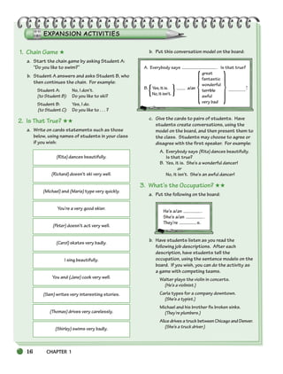 16 CHAPTER 1
(Rita) dances beautifully.
(Richard) doesn’t ski very well.
(Michael) and (Maria) type very quickly.
You’re a very good skier.
(Peter) doesn’t act very well.
(Carol) skates very badly.
I sing beautifully.
You and (Jane) cook very well.
(Sam) writes very interesting stories.
(Thomas) drives very carelessly.
(Shirley) swims very badly.
{ } { }
1. Chain Game ★
a. Start the chain game by asking Student A:
“Do you like to swim?”
b. Student A answers and asks Student B, who
then continues the chain. For example:
Student A: No, I don’t.
(to Student B): Do you like to ski?
Student B: Yes, I do.
(to Student C): Do you like to . . . ?
2. Is That True? ★★
a. Write on cards statements such as those
below, using names of students in your class
if you wish:
b. Put this conversation model on the board:
A. Everybody says . Is that true?
great
fantastic
wonderful
B. Yes,itis. a/an terrible !
No,itisn’t. awful
very bad
c. Give the cards to pairs of students. Have
students create conversations, using the
model on the board, and then present them to
the class. Students may choose to agree or
disagree with the first speaker. For example:
A. Everybody says (Rita) dances beautifully.
Is that true?
B. Yes, it is. She’s a wonderful dancer!
or
No, it isn’t. She’s an awful dancer!
3. What’s the Occupation? ★★
a. Put the following on the board:
He’s a/an .
She’s a/an .
They’re s.
b. Have students listen as you read the
following job descriptions. After each
description, have students tell the
occupation, using the sentence models on the
board. If you wish, you can do the activity as
a game with competing teams.
Walter plays the violin in concerts.
(He’s a violinist.)
Carla types for a company downtown.
(She’s a typist.)
Michael and his brother fix broken sinks.
(They’re plumbers.)
Alice drives a truck between Chicago and Denver.
(She’s a truck driver.)
002-033_SBSTG3_CH01.qxp 7/12/07 8:18 AM Page 16
 
