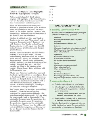 SIDEBYSIDE GAZETTE 293
Listen to the Olympic Game highlights.
Match the highlight and the sport.
And now, sports fans, let’s finish today’s
program with highlights of the Olympic Games.
Here are five of my favorite moments in the
most recent summer and winter games:
There are three seconds left in the game.
Number 38 gets ready to shoot again. His team
needs this point to win the game. He shoots,
and it’s in the basket! [Buzzer] That’s it! The
game is over! And the United States wins 99 to
98. The U.S. gets the gold medal!
Kirshner is still in front. But wait! Look at
Tanaka in the next lane! What speed! Look at
him move through the water! Tanaka is even
with Kirshner. Now Tanaka is ahead! And
Tanaka wins the event! Japan wins the gold
medal, Germany gets the silver, and Hungary
gets the bronze.
Natasha knows she must do this floor routine
perfectly to win the gold medal. She had
problems today when she fell off the balance
beam, and that’s usually her best event. She’s
doing very well. What a strong and graceful
athlete! And here’s the most difficult part of her
routine. Beautiful! But, oh . . . she falls!
Natasha has fallen at the very end of her
routine. What a shame! There will be no gold
for Natasha this year.
What a race! Anderson is still in first place and
Sanchez is right behind him in second place. Look
at Sanchez run! He’s moving ahead of Anderson.
The lead has changed! Sanchez is now in front!
He crosses the finish line! Sanchez wins with a
time of two hours, ten minutes, and eleven
seconds. So Mexico wins the gold, Canada gets
the silver, and France gets the bronze.
And Tamara leaves the ice after a beautiful long
program! I think that’s one of the best
programs I’ve ever seen at the Olympics. She
moved so gracefully to the music. Let’s see what
the judges think. Look at these marks! Five-
point-eight, five-point-nine, five-point-nine, five-
point-eight, five-point-seven, five-point-nine,
five-point-nine, six-point-oh, five-point-eight.
Excellent scores! Tamara wins the gold medal!
Look at all the flowers people are throwing on
the ice! I’m sure this is the happiest day of
Tamara’s life!
Answers
1. b
2. e
3. d
4. c
5. a
1. Listening Comprehension ★★★
Have students listen to the audio program again
and answer the following questions:
Basketball
How many seconds were left in the game?
Who won?
By how many points did they win?
Swimming
Who was in the lead in the swimming competition?
What happened at the end of the competition?
Where is Tanaka from?
Gymnastics
How has Natasha’s day been?
In what event did she fall?
Did Natasha win the gold medal?
Running
Who won the running competition?
Where is Sanchez from?
Where is Anderson from?
Ice-skating
Did Tamara skate alone?
How many judges were watching her?
Why were people throwing flowers on the ice?
2. Association Game ★★
a. Divide the class into pairs or small groups.
b. Call out a sport and tell students to write
down all the words they associate with that
sport. For example:
running: lanes, sneakers, fast, finish line
baseball: ball, uniforms, run, throw
c. Have a student from each pair or group come
to the board and write their words.
Variation: Do the activity as a game in which you
divide the class into teams. The team with the
most number of associations is the winner.
LISTENING SCRIPT
252-297_SBSTG3_CH08.qxp 7/10/07 2:20 PM Page 293
 