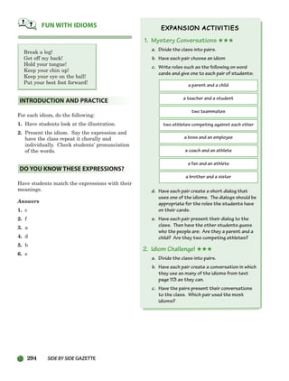 294 SIDEBYSIDE GAZETTE
Break a leg!
Get off my back!
Hold your tongue!
Keep your chin up!
Keep your eye on the ball!
Put your best foot forward!
For each idiom, do the following:
1. Have students look at the illustration.
2. Present the idiom. Say the expression and
have the class repeat it chorally and
individually. Check students’ pronunciation
of the words.
Have students match the expressions with their
meanings.
Answers
1. c
2. f
3. a
4. d
5. b
6. e
1. Mystery Conversations ★★★
a. Divide the class into pairs.
b. Have each pair choose an idiom
c. Write roles such as the following on word
cards and give one to each pair of students:
d. Have each pair create a short dialog that
uses one of the idioms. The dialogs should be
appropriate for the roles the students have
on their cards.
e. Have each pair present their dialog to the
class. Then have the other students guess
who the people are: Are they a parent and a
child? Are they two competing athletes?
2. Idiom Challenge! ★★★
a. Divide the class into pairs.
b. Have each pair create a conversation in which
they use as many of the idioms from text
page 113 as they can.
c. Have the pairs present their conversations
to the class. Which pair used the most
idioms?
DO YOU KNOW THESE EXPRESSIONS?
INTRODUCTION AND PRACTICE
FUN WITH IDIOMS
a parent and a child
a teacher and a student
two teammates
two athletes competing against each other
a boss and an employee
a coach and an athlete
a fan and an athlete
a brother and a sister
252-297_SBSTG3_CH08.qxp 7/10/07 2:20 PM Page 294
 