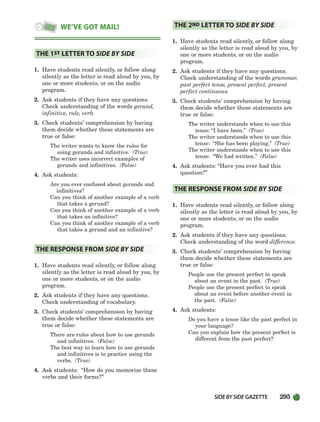 SIDEBYSIDE GAZETTE 295
1. Have students read silently, or follow along
silently as the letter is read aloud by you, by
one or more students, or on the audio
program.
2. Ask students if they have any questions.
Check understanding of the words gerund,
infinitive, rule, verb.
3. Check students’ comprehension by having
them decide whether these statements are
true or false:
The writer wants to know the rules for
using gerunds and infinitive. (True)
The writer uses incorrect examples of
gerunds and infinitives. (False)
4. Ask students:
Are you ever confused about gerunds and
infinitives?
Can you think of another example of a verb
that takes a gerund?
Can you think of another example of a verb
that takes an infinitive?
Can you think of another example of a verb
that takes a gerund and an infinitive?
1. Have students read silently, or follow along
silently as the letter is read aloud by you, by
one or more students, or on the audio
program.
2. Ask students if they have any questions.
Check understanding of vocabulary.
3. Check students’ comprehension by having
them decide whether these statements are
true or false:
There are rules about how to use gerunds
and infinitives. (False)
The best way to learn how to use gerunds
and infinitives is to practice using the
verbs. (True)
4. Ask students: “How do you memorize these
verbs and their forms?”
1. Have students read silently, or follow along
silently as the letter is read aloud by you, by
one or more students, or on the audio
program.
2. Ask students if they have any questions.
Check understanding of the words grammar,
past perfect tense, present perfect, present
perfect continuous.
3. Check students’ comprehension by having
them decide whether these statements are
true or false:
The writer understands when to use this
tense: “I have been.” (True)
The writer understands when to use this
tense: “She has been playing.” (True)
The writer understands when to use this
tense: “We had written.” (False)
4. Ask students: “Have you ever had this
question?”
1. Have students read silently, or follow along
silently as the letter is read aloud by you, by
one or more students, or on the audio
program.
2. Ask students if they have any questions.
Check understanding of the word difference.
3. Check students’ comprehension by having
them decide whether these statements are
true or false:
People use the present perfect to speak
about an event in the past. (True)
People use the present perfect to speak
about an event before another event in
the past. (False)
4. Ask students:
Do you have a tense like the past perfect in
your language?
Can you explain how the present perfect is
different from the past perfect?
THE RESPONSE FROM SIDE BY SIDE
THE 2ND LETTER TO SIDE BY SIDE
THE RESPONSE FROM SIDE BY SIDE
THE 1ST LETTER TO SIDE BY SIDE
WE’VE GOT MAIL!
252-297_SBSTG3_CH08.qxp 7/10/07 2:20 PM Page 295
 