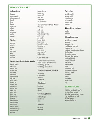 CHAPTER 9 299
NEW VOCABULARY
Adjectives
baggy
concerned
discouraged
final
free
loose
narrow
plaid
plain
regular
tight
usual
Verbs
accept
check
erase
fit
go with
kiss
notice
refuse
Separable Two-Word Verbs
bring back
call up
clean up
cross out
do over
drop off
figure out
fill out
give back
hand in
hang up
hook up
leave on
look up
pick out
pick up
put away
put on
take back
take down
take out
think over
throw away
throw out
try on
turn down
turn on
turn off
use up
wake up
write down
Inseparable Two-Word
Verbs
call on
feel like
get along with
get over
go with
hear from
leave on
look through
look up to
pick on
run into
run out of
take after
Celebrations
Christmas decorations
New Year’s decorations
wedding guest
wedding invitation
Places Around the US
Arizona
Colorado
Denver
Phoenix
Clothing
button
trousers
zipper
Clothing Sizes
extra large
medium
size
Money
on sale
refund
Adverbs
accidentally
apparently
constantly
eventually
incorrectly
simply
Time Expressions
so far
within
Miscellaneous
accident report
alarm
answer (n)
child rearing (n)
cleaner’s
college application form
definition
dressing room
during the week
ex-boyfriend
ex-girlfriend
garbage
happiness
heat
hospital bill
insurance form
library book
modem
paper
portrait
selection
toy
EXPRESSIONS
I’d like to, but I can’t.
in the first place
Maybe some other time.
No problem at all.
Walk home
You’re in luck!
298-335_SBSTG3_CH09.qxp 7/10/07 2:20 PM Page 299
 