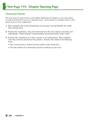 300 CHAPTER 9
Text Page 115: Chapter Opening Page
VOCABULARY PREVIEW
You may want to present these words before beginning the chapter, or you may choose
to wait until they first occur in a specific lesson. If you choose to introduce them at this
point, here are some suggestions:
1. Have students look at the illustrations on text page 115 and identify the words
they already know.
2. Present the vocabulary. Say each word and have the class repeat it chorally and
individually. Check students’ understanding and pronunciation of the words.
3. Practice the vocabulary as a class, in pairs, or in small groups. Have students
cover the word list and look at the pictures. Practice the words in the following
ways:
• Say a word and have students tell the number of the illustration.
• Give the number of an illustration and have students say the word.
298-335_SBSTG3_CH09.qxp 7/10/07 2:20 PM Page 300
 