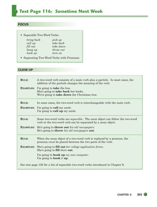 CHAPTER 9 301
Text Page 116: Sometime Next Week
RULE: A two-word verb consists of a main verb plus a particle. In most cases, the
addition of the particle changes the meaning of the verb.
EXAMPLES: I’m going to take the bus.
She’s going to take back her books.
We’re going to take down the Christmas tree.
RULE: In some cases, the two-word verb is interchangeable with the main verb.
EXAMPLES: I’m going to call my uncle.
I’m going to call up my uncle.
RULE: Some two-word verbs are separable. The noun object can follow the two-word
verb or the two-word verb can be separated by a noun object.
EXAMPLES: He’s going to throw out his old newspapers.
He’s going to throw his old newspapers out.
RULE: When the noun object of a two-word verb is replaced by a pronoun, the
pronoun must be placed between the two parts of the verb.
EXAMPLES: She’s going to fill out her college application forms.
She’s going to fill them out.
I’m going to hook up my new computer.
I’m going to hook it up.
See text page 130 for a list of separable two-word verbs introduced in Chapter 9.
CLOSE UP
• Separable Two-Word Verbs:
bring back pick up
call up take back
fill out take down
hang up throw out
hook up turn on
• Separating Two-Word Verbs with Pronouns
FOCUS
298-335_SBSTG3_CH09.qxp 7/10/07 2:20 PM Page 301
 