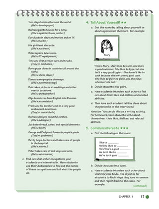 CHAPTER 1 17
Tom plays tennis all around the world.
(He’s a tennis player.)
Barbara paints houses for a living.
(She’s a painter/house painter.)
David acts in plays and movies and on TV.
(He’s an actor.)
His girlfriend also acts.
(She’s a actress.)
Brian repairs televisions.
(He’s a TV repairperson.)
Tony and Greta repair cars and trucks.
(They’re mechanics.)
Boris plays chess in countries all around the
world.
(He’s a chess player.)
Diane cleans people’s chimneys.
(She’s a chimneysweep.)
Bob takes pictures at weddings and other
special occasions.
(He’s a photographer.)
Olga translates from English into Russian.
(She’s a translator.)
Frank and his brother cook in a very good
restaurant downtown.
(They’re cooks/chefs.)
Barbara designs beautiful clothes.
(She’s a designer.)
Joe bakes bread, cakes, and special desserts.
(He’s a baker.)
George and Paul plant flowers in people’s yards.
(They’re gardeners.)
Betty helps doctors and takes care of people
in the hospital.
(She’s a nurse.)
Peter takes care of sick dogs and cats.
(He’s a veterinarian.)
c. Find out what other occupations your
students are interested in. Have students
use their dictionaries to find out the names
of these occupations and tell what the people
do.
4. Tell About Yourself! ★★
a. Set the scene by telling about yourself or
about a person on the board. For example:
“This is Mary. Mary likes to swim, and she’s
a good swimmer. She likes to type, but she
isn’t a very good typist. She doesn’t like to
cook because she isn’t a very good cook.
She likes to play the piano, and she plays
whenever she can.”
b. Divide students into pairs.
c. Have students interview each other to find
out about their likes and dislikes and related
abilities.
d. Then have each student tell the class about
the person he or she interviewed.
Variation: You can do this as a writing activity.
For homework, have students write about
themselves: their likes, dislikes, and related
abilities.
5. Common Interests ★★★
a. Put the following on the board:
I like to .
He/She likes to .
He’s/She’s a good .
We both like to .
We’re both good .
b. Divide the class into pairs.
c. Have students interview each other about
what they like to do. The object is for
students to find things they have in common
and then report back to the class. For
example: (continued)
Mary
002-033_SBSTG3_CH01.qxp 7/12/07 8:18 AM Page 17
 