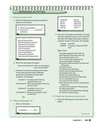 CHAPTER 9 303
(continued)
1. Grammar Chain ★★
a. Write the following conversation model and
phrases on the board:
A. When are you going to ?
B. I’m going to sometime
tomorrow.
pick up the groceries
fill out the income tax form
take back the computer
hang up the photograph
turn on the heat
throw out that old couch
call up Aunt Bertha
hook up the computer
take down that ugly portrait
b. Start the chain game by saying:
Teacher (to Student A): When are you going to
pick up the groceries?
c. Student A answers according to the model
on the board and then asks a different
question to Student B, and the chain
continues. For example
Student A: I’m going to pick them up
sometime tomorrow.
(to Student B): When are you going to throw out
that old couch?
Student B: I’m going to throw it out
sometime tomorrow.
(to Student C): When are you going to call up
Aunt Bertha?
Etc.
2. What’s Missing? ★★
a. Write on the board:
I’m going to soon.
bring back pick up
call up take back
fill out take down
hang up throw out
hook up turn on
b. Say each of the object cues below. For each
one, have students choose a two-word verb
that fits that object and make a sentence
using the model on the board. For example:
Teacher: Uncle Bill
Student: I’m going to call up Uncle Bill
soon.
Object Cues:
the college application form (fill out)
some friends at the airport (pick up)
these old shoes (throw out)
the TV at the repair shop (pick up)
my new photographs (hang up)
the hammer and screwdriver you borrowed
(bring back)
the heat (turn on)
the library books (take back)
tickets at the symphony (pick up)
the garbage (throw out)
the new fax machine (hook up)
the Christmas decorations (take down)
the air conditioner (turn on)
my income tax form (fill out)
these old souvenirs we don’t want anymore
(throw out)
my sister at the dentist’s office (pick up)
the videos (take back)
this portrait of my grandmother (hang up)
Mr. and Mrs. Garcia (call up)
3. Finish the Sentence Line-Up ★★
a. Write the following two-word verbs on the
board:
298-335_SBSTG3_CH09.qxp 7/10/07 2:20 PM Page 303
 