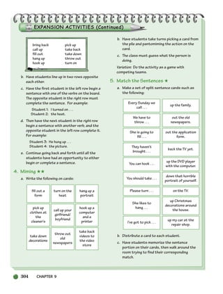 304 CHAPTER 9
fill out a
form
turn on the
heat
hang up a
portrait
pick up
clothes at
the
cleaner’s
call up your
girlfriend/
boyfriend
hook up a
computer
and a
printer
take down
decorations
throw out
old
newspapers
take back
videos to
the video
store
bring back pick up
call up take back
fill out take down
hang up throw out
hook up turn on
b. Have students line up in two rows opposite
each other.
c. Have the first student in the left row begin a
sentence with one of the verbs on the board.
The opposite student in the right row must
complete the sentence. For example:
Student 1: I turned on . . .
Student 2: the heat.
d. Then have the next student in the right row
begin a sentence with another verb, and the
opposite student in the left row complete it.
For example:
Student 3: He hung up . . .
Student 4: the picture.
e. Continue going back and forth until all the
students have had an opportunity to either
begin or complete a sentence.
4. Miming ★★
a. Write the following on cards:
b. Have students take turns picking a card from
the pile and pantomiming the action on the
card.
c. The class must guess what the person is
doing.
Variation: Do the activity as a game with
competing teams.
5. Match the Sentences ★
a. Make a set of split sentence cards such as
the following:
b. Distribute a card to each student.
c. Have students memorize the sentence
portion on their cards, then walk around the
room trying to find their corresponding
match.
Every Sunday we
call . . .
up the family.
We have to
throw . . .
out the old
newspapers.
She is going to
fill . . .
out the application
form.
They haven’t
brought . . .
back the TV yet.
You can hook . . .
up the DVD player
with the computer.
You should take . . .
down that horrible
portrait of yourself.
Please turn . . . on the TV.
She likes to
hang . . .
up Christmas
decorations around
the house.
I’ve got to pick . . .
up my car at the
repair shop.
298-335_SBSTG3_CH09.qxp 7/10/07 2:20 PM Page 304
 