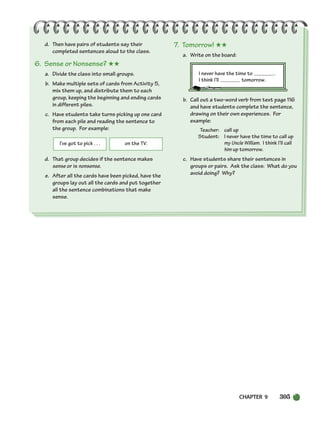 CHAPTER 9 305
I’ve got to pick . . . on the TV.
d. Then have pairs of students say their
completed sentences aloud to the class.
6. Sense or Nonsense? ★★
a. Divide the class into small groups.
b. Make multiple sets of cards from Activity 5,
mix them up, and distribute them to each
group, keeping the beginning and ending cards
in different piles.
c. Have students take turns picking up one card
from each pile and reading the sentence to
the group. For example:
d. That group decides if the sentence makes
sense or is nonsense.
e. After all the cards have been picked, have the
groups lay out all the cards and put together
all the sentence combinations that make
sense.
7. Tomorrow! ★★
a. Write on the board:
I never have the time to .
I think I’ll tomorrow.
b. Call out a two-word verb from text page 116
and have students complete the sentence,
drawing on their own experiences. For
example:
Teacher: call up
Student: I never have the time to call up
my Uncle William. I think I’ll call
him up tomorrow.
c. Have students share their sentences in
groups or pairs. Ask the class: What do you
avoid doing? Why?
298-335_SBSTG3_CH09.qxp 7/12/07 8:33 AM Page 305
 