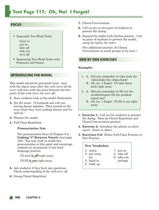 306 CHAPTER 9
Text Page 117: Oh, No! I Forgot!
This model should be presented twice: once
with the object noun after the verb (turn off the
oven) and once with the noun between the two
parts of the verb (turn the oven off).
1. Have students look at the model illustration.
2. Set the scene: “A husband and wife are
having dinner together. They turned on the
oven while they were cooking dinner, and it’s
still on.”
3. Present the model.
4. Full-Class Repetition.
Pronunciation Note
The pronunciation focus of Chapter 9 is
Linking “t” Between Vowels (text page
130). You may wish to model this
pronunciation at this point and encourage
students to incorporate it into their
language practice.
I’ll turn it off right away.
I’ll fill it out right away.
5. Ask students if they have any questions.
Check understanding of the verb turn off.
6. Group Choral Repetition.
7. Choral Conversation.
8. Call on one or two pairs of students to
present the dialog.
9. Expand the model with further practice. Call
on pairs of students to present the model,
using the lights, the radio.
(For additional practice, do Choral
Conversation in small groups or by rows.)
Examples
1. A. Did you remember to take back the
videos/take the videos back?
B. Oh, no! I forgot! I’ll take them
back right away.
2. A. Did you remember to fill out the
accident/report fill the accident
report out?
B. Oh, no! I forgot! I’ll fill it out right
away.
1. Exercise 1: Call on two students to present
the dialog. Then do Choral Repetition and
Choral Conversation practice.
2. Exercise 2: Introduce the phrase accident
report. Same as above.
3. Exercises 3–9: Either Full-Class Practice or
Pair Practice.
SIDE BY SIDE EXERCISES
INTRODUCING THE MODEL
• Separable Two-Word Verbs:
hand in
put on
take off
take out
turn off
• Separating Two-Word Verbs with
Pronouns and Nouns
FOCUS
New Vocabulary
3. alarm
4. put away
toy
5. hand in
6. wake up
7. put on
8. take off
9. take out
garbage
298-335_SBSTG3_CH09.qxp 7/10/07 2:21 PM Page 306
 