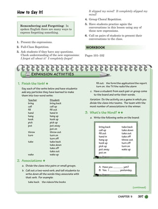 CHAPTER 9 307
Remembering and Forgetting: In
spoken English there are many ways to
express forgetting something.
1. Present the expressions.
2. Full-Class Repetition.
3. Ask students if they have any questions.
Check understanding of the new expressions:
I forgot all about it! I completely forgot!
It slipped my mind! It completely slipped my
mind!
4. Group Choral Repetition.
5. Have students practice again the
conversations in this lesson using any of
these new expressions.
6. Call on pairs of students to present their
conversations to the class.
Pages 101–102
WORKBOOK
(continued)
1. Finish the Verb! ★
Say each of the verbs below and have students
add any particles they have learned to make
them into two-word verbs:
Teacher Student
bring bring back
call call up
fill fill out
hand hand in
hang hang up
hook hook up
pick pick up
put put away
put on
throw throw out
turn turn on
turn off
take take back
take down
take off
take out
wake wake up
2. Associations ★
a. Divide the class into pairs or small groups.
b. Call out a two-word verb, and tell students to
write down all the words they associate with
that verb. For example:
take back: the videos/the books
fill out: the form/the application/the report
turn on: the TV/the radio/the alarm
c. Have a student from each pair or group come
to the board and write their words.
Variation: Do the activity as a game in which you
divide the class into teams. The team with the
most number of associations is the winner.
3. What’s the Word? ★★
a. Write the following verbs on the board:
bring back take back
call up take down
fill out take out
hand in take off
hang up throw out
hook up turn off
pick up turn on
put away wake up
put on
A. Have you yet?
B. Yes. I yesterday.
298-335_SBSTG3_CH09.qxp 7/10/07 2:21 PM Page 307
 