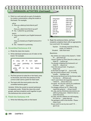 308 CHAPTER 9
b. Point to a verb and call on a pair of students
to create a conversation, using the model on
the board. For example:
call up
A. Have you called up Uncle Marvin yet?
or
Have you called Uncle Marvin up yet?
B. Yes. I called him up yesterday.
hand in
A. Have you handed in your English homework
yet?
or
Have you handed your English homework in
yet?
B. Yes. I handed it in yesterday.
4. Scrambled Sentences ★★
a. Divide the class into teams.
b. Write individual sentences out of order on the
board. For example:
it away off I’ll turn right
you your yesterday in homework
handed
going off to his he’s shoes
take
c. The first person to raise his or her hand, come
to the board, and write the sentence in the
correct order earns a point for that team.
d. The team with the most points wins the
scrambled sentence game.
Variation: Write the words to several sentences
on separate cards. Divide the class into small
groups, and have students work together to put
the sentences into correct order.
5. Finish the Sentence ★★
a. Write the following verbs on the board:
bring back take back
call up take down
fill out take out
hand in take off
hang up throw out
hook up turn off
pick up turn on
put away wake up
put on
b. Begin the sentences below, and have
students complete them with an appropriate
two-word verb. For example:
Teacher: I’ve already read these library
books, so I think I’ll . . .
Student: take them back.
Questions:
My clothes are ready at the cleaner’s. I think
I’ll . . . (pick them up).
I haven’t spoken to Aunt Clara for a while, so I
think I’ll . . . (call her up).
I’ve already completed my homework, so I
think I’ll . . . (hand it in).
I love this new portrait. I’m going to . . .
(hang it up).
Is the heat too high? I’ll . . . (turn it off).
My new printer doesn’t work. I’m having
trouble . . . (hooking it up).
My income tax forms are on the kitchen table.
It’s time to . . . (fill them out).
I don’t want these old magazines anymore.
I think I’ll . . . (throw them out).
I’m upset. It’s very hot, and my air conditioner
is broken. I can’t . . . (turn it on).
I’m unhappy without my TV. When is the
repairman going to . . . (bring it back)?
It’s July, and my Christmas decorations are
still in my living room. I think it’s time to . . .
(take them down).
It’s late, and the children are still sleeping.
It’s time to . . . (wake them up).
The garbage is still in the kitchen. Please . . .
(take it out).
Do you want to see my new coat? I’ll . . .
(put it on).
298-335_SBSTG3_CH09.qxp 7/10/07 2:21 PM Page 308
 