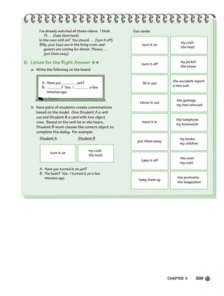 CHAPTER 9 309
turn it on
my coat
the heat
turn it on
my coat
the heat
turn it off
my jacket
the stove
fill it out
the accident report
a new suit
throw it out
the garbage
my new raincoat
hand it in
the telephone
my homework
put them away
my books
my children
take it off
the oven
my coat
hang them up
the portraits
the magazines
I’ve already watched all these videos. I think
I’ll . . . (take them back).
Is the oven still on? You should . . . (turn it off).
Billy, your toys are in the living room, and
guests are coming for dinner. Please . . .
(put them away).
6. Listen for the Right Answer ★★
a. Write the following on the board:
A. Have you yet?
B. ? Yes. I a few
minutes ago.
b. Have pairs of students create conversations
based on the model. Give Student A a verb
cue and Student B a card with two object
cues. Based on the verb he or she hears,
Student B must choose the correct object to
complete the dialog. For example:
Student A Student B
A. Have you turned it on yet?
B. The heat? Yes. I turned it on a few
minutes ago.
Cue cards:
298-335_SBSTG3_CH09.qxp 7/12/07 8:33 AM Page 309
 