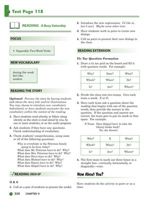 310 CHAPTER 9
Text Page 118
Optional: Preview the story by having students
talk about the story title and/or illustrations.
You may choose to introduce new vocabulary
beforehand, or have students encounter the new
vocabulary within the context of the reading.
1. Have students read silently, or follow along
silently as the story is read aloud by you, by
one or more students, or on the audio program.
2. Ask students if they have any questions.
Check understanding of vocabulary.
3. Check students’ comprehension, using some
or all of the following questions:
Why is everybody in the Peterson family
going to be busy today?
What does Mr. Peterson have to do? Why?
What does Mrs. Peterson have to do? Why?
What does Steve have to do? Why?
What does Michael have to do? Why?
What does Stacey have to do? Why?
What does Abigail have to do? Why?
Q  A
1. Call on a pair of students to present the model.
2. Introduce the new expressions: I’d like to,
but I can’t. Maybe some other time.
3. Have students work in pairs to create new
dialogs.
4. Call on pairs to present their new dialogs to
the class.
Tic Tac Question Formation
1. Draw a tic tac grid on the board and fill it
with question words. For example:
Why? Does? What?
Which? When? Do?
Is? Are? Where?
2. Divide the class into two teams. Give each
team a mark: X or O.
3. Have each team ask a question about the
reading that begins with one of the question
words, then provide the answer to the
question. If the question and answer are
correct, the team gets to put its mark in that
space. For example:
X Team: Does Abigail have to take the
library books back?
No, she doesn’t.
Why? X What?
Which? When? Do?
Is? Are? Where?
4. The first team to mark out three boxes in a
straight line—vertically, horizontally, or
diagonally—wins.
Have students do the activity in pairs or as a
class.
READING EXTENSION
READING CHECK-UP
READING THE STORY
during the week
feel like
modem
NEW VOCABULARY
• Separable Two-Word Verbs
FOCUS
READING A Busy Saturday
298-335_SBSTG3_CH09.qxp 7/10/07 2:21 PM Page 310
 