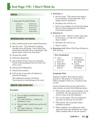CHAPTER 9 311
Text Page 119: I Don’t Think So
1. Have students look at the model illustration.
2. Set the scene: “Two friends are looking
through some old things. One of them has
found some old letters from a boyfriend. She
doesn’t know what to do with them.”
3. Present the model.
4. Full-Class Repetition.
5. Ask students if they have any questions.
Check understanding of the two-word verb
throw away.
6. Group Choral Repetition.
7. Choral Conversation.
8. Call on one or two pairs of students to
present the dialog.
(For additional practice, do Choral
Conversation in small groups or by rows.)
Examples
1. A. Do you think I should hand in my
homework?
B. No, I don’t think so. I think you
should do it over.
2. A. Do you think I should use up this old
milk?
B. No, I don’t think so. I think you
should throw it out.
1. Exercise 1:
a. Set the scene: “This person has made a
lot of mistakes on his homework. He’s
asking what he should do.”
b. Introduce the verb do over.
c. Call on two students to present the dialog.
Then do Choral Repetition and Choral
Conversation practice.
2. Exercise 2:
a. Set the scene: “There’s a little more milk
in the carton. It’s old, but it might be
okay to drink.”
b. Introduce the verb use up.
c. Same as above.
3. Exercises 3–9: Either Full-Class Practice or
Pair Practice.
Language Note
Exercises 8 and 9: Ex-boyfriend and ex-
girlfriend. The prefix ex- means former.
Other examples of this are ex-husband and
ex-wife.
As you introduce the new two-word verb in
each exercise, set each of the following scenes:
3. “This person made a lot of mistakes on his
homework. He isn’t going to do it over,
but he wants to fix the mistakes.”
4. “It’s very hot today. The air conditioner
has been on, but now it’s too cold.”
5. “This person can’t remember Amy’s
telephone number.”
6. “Some students use a dictionary when
they don’t know the definition of a word.
Other students like to ask the teacher.”
SIDE BY SIDE EXERCISES
INTRODUCING THE MODEL
• Separable Two-Word Verbs:
cross out think over
do over throw away
give back throw out
leave on turn down
look up write down
FOCUS
New Vocabulary
3. erase
cross out
4. leave on
5. write down
6. definition
look up
7. think over
8. ex-boyfriend
give back
9. accept
ex-girlfriend
turn down
298-335_SBSTG3_CH09.qxp 7/10/07 2:21 PM Page 311
 