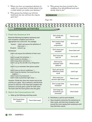 7. “When you have an important decision to
make, it’s a good idea to think about it for
a while before you make your decision.”
8. “This person has broken up with her
boyfriend, but she still has the ring he
gave her.”
9. “This person has been invited to the
wedding of an old girlfriend and can’t
decide what to do.”
Page 103
WORKBOOK
1. Finish the Sentence! ★★
Read the following incomplete sentences and
have students complete each with an
appropriate two-word verb. For example:
Teacher: I didn’t ask anyone the definition of
that word. I . . .
Student: looked it up.
Sentences:
I didn’t ask anyone the definition of that word.
I . . .
I didn’t accept the invitation. I . . .
I didn’t erase my mistakes. I . . .
I didn’t keep those old letters. I . . .
I didn’t use up the old milk in my refrigerator.
I . . .
I didn’t try to remember their phone number.
I . . .
I didn’t leave on the air conditioner. I . . .
I didn’t keep the hammer I borrowed from my
neighbor. I . . .
I didn’t hand in my homework. I . . .
I didn’t make my decision right away. I . . .
Variation: Divide the class into teams and do the
activity as a game. Say a sentence, and the first
person to raise his or her hand and complete the
sentence correctly gets a point for that team.
The team with the most points wins the game.
2. Match the Conversations ★★
a. Make up the following matching cards:
b. Distribute a card to each student.
c. Have students memorize the sentences on
their cards, and then have students walk
around the room saying their sentences until
they find their match.
Don’t keep those
letters!
Throw them away!
Don’t drink this
old milk!
Throw it out!
Don’t hand in that
terrible
composition!
Do it over!
Don’t erase your
mistakes!
Cross them out!
Don’t leave the
heat on!
Turn it off!
Don’t try to
remember their
address!
Write it down!
Don’t ask me the
definition of this
word!
Look it up!
Don’t make your
decision right away!
Think it over!
Don’t accept that
invitation!
Turn it down!
Don’t keep the
screwdriver you
borrowed!
Give it back!
312 CHAPTER 9
298-335_SBSTG3_CH09.qxp 7/10/07 2:21 PM Page 312
 