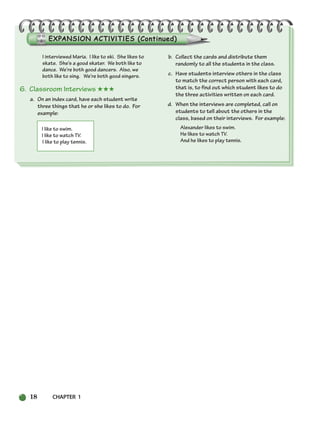 18 CHAPTER 1
I interviewed Maria. I like to ski. She likes to
skate. She’s a good skater. We both like to
dance. We’re both good dancers. Also, we
both like to sing. We’re both good singers.
6. Classroom Interviews ★★★
a. On an index card, have each student write
three things that he or she likes to do. For
example:
I like to swim.
I like to watch TV.
I like to play tennis.
b. Collect the cards and distribute them
randomly to all the students in the class.
c. Have students interview others in the class
to match the correct person with each card,
that is, to find out which student likes to do
the three activities written on each card.
d. When the interviews are completed, call on
students to tell about the others in the
class, based on their interviews. For example:
Alexander likes to swim.
He likes to watch TV.
And he likes to play tennis.
002-033_SBSTG3_CH01.qxp 7/10/07 2:13 PM Page 18
 