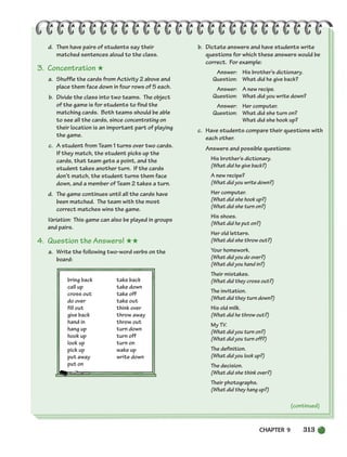 d. Then have pairs of students say their
matched sentences aloud to the class.
3. Concentration ★
a. Shuffle the cards from Activity 2 above and
place them face down in four rows of 5 each.
b. Divide the class into two teams. The object
of the game is for students to find the
matching cards. Both teams should be able
to see all the cards, since concentrating on
their location is an important part of playing
the game.
c. A student from Team 1 turns over two cards.
If they match, the student picks up the
cards, that team gets a point, and the
student takes another turn. If the cards
don’t match, the student turns them face
down, and a member of Team 2 takes a turn.
d. The game continues until all the cards have
been matched. The team with the most
correct matches wins the game.
Variation: This game can also be played in groups
and pairs.
4. Question the Answers! ★★
a. Write the following two-word verbs on the
board:
bring back take back
call up take down
cross out take off
do over take out
fill out think over
give back throw away
hand in throw out
hang up turn down
hook up turn off
look up turn on
pick up wake up
put away write down
put on
b. Dictate answers and have students write
questions for which these answers would be
correct. For example:
Answer: His brother’s dictionary.
Question: What did he give back?
Answer: A new recipe.
Question: What did you write down?
Answer: Her computer.
Question: What did she turn on?
What did she hook up?
c. Have students compare their questions with
each other.
Answers and possible questions:
His brother’s dictionary.
(What did he give back?)
A new recipe?
(What did you write down?)
Her computer.
(What did she hook up?)
(What did she turn on?)
His shoes.
(What did he put on?)
Her old letters.
(What did she throw out?)
Your homework.
(What did you do over?)
(What did you hand in?)
Their mistakes.
(What did they cross out?)
The invitation.
(What did they turn down?)
His old milk.
(What did he throw out?)
My TV.
(What did you turn on?)
(What did you turn off?)
The definition.
(What did you look up?)
The decision.
(What did she think over?)
Their photographs.
(What did they hang up?)
(continued)
CHAPTER 9 313
298-335_SBSTG3_CH09.qxp 7/10/07 2:21 PM Page 313
 