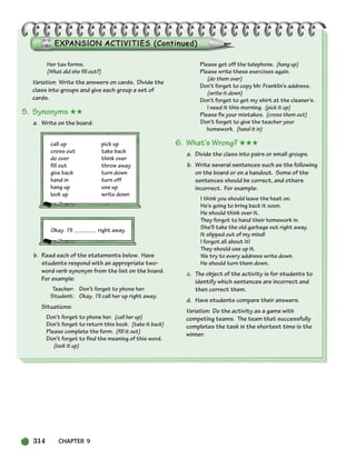 314 CHAPTER 9
Her tax forms.
(What did she fill out?)
Variation: Write the answers on cards. Divide the
class into groups and give each group a set of
cards.
5. Synonyms ★★
a. Write on the board:
call up pick up
cross out take back
do over think over
fill out throw away
give back turn down
hand in turn off
hang up use up
look up write down
Okay. I’ll right away.
b. Read each of the statements below. Have
students respond with an appropriate two-
word verb synonym from the list on the board.
For example:
Teacher: Don’t forget to phone her.
Student: Okay. I’ll call her up right away.
Situations:
Don’t forget to phone her. (call her up)
Don’t forget to return this book. (take it back)
Please complete the form. (fill it out)
Don’t forget to find the meaning of this word.
(look it up)
Please get off the telephone. (hang up)
Please write these exercises again.
(do them over)
Don’t forget to copy Mr. Franklin’s address.
(write it down)
Don’t forget to get my shirt at the cleaner’s.
I need it this morning. (pick it up)
Please fix your mistakes. (cross them out)
Don’t forget to give the teacher your
homework. (hand it in)
6. What’s Wrong? ★★★
a. Divide the class into pairs or small groups.
b. Write several sentences such as the following
on the board or on a handout. Some of the
sentences should be correct, and others
incorrect. For example:
I think you should leave the heat on.
He’s going to bring back it soon.
He should think over it.
They forgot to hand their homework in.
She’ll take the old garbage out right away.
It slipped out of my mind!
I forgot all about it!
They should use up it.
We try to every address write down.
He should turn them down.
c. The object of the activity is for students to
identify which sentences are incorrect and
then correct them.
d. Have students compare their answers.
Variation: Do the activity as a game with
competing teams. The team that successfully
completes the task in the shortest time is the
winner.
298-335_SBSTG3_CH09.qxp 7/12/07 8:33 AM Page 314
 