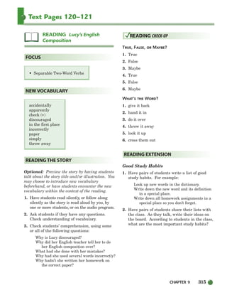 CHAPTER 9 315
Text Pages 120–121
Optional: Preview the story by having students
talk about the story title and/or illustration. You
may choose to introduce new vocabulary
beforehand, or have students encounter the new
vocabulary within the context of the reading.
1. Have students read silently, or follow along
silently as the story is read aloud by you, by
one or more students, or on the audio program.
2. Ask students if they have any questions.
Check understanding of vocabulary.
3. Check students’ comprehension, using some
or all of the following questions:
Why is Lucy discouraged?
Why did her English teacher tell her to do
her English composition over?
What had she done with her mistakes?
Why had she used several words incorrectly?
Why hadn’t she written her homework on
the correct paper?
TRUE, FALSE, OR MAYBE?
1. True
2. False
3. Maybe
4. True
5. False
6. Maybe
WHAT’S THE WORD?
1. give it back
2. hand it in
3. do it over
4. throw it away
5. look it up
6. cross them out
Good Study Habits
1. Have pairs of students write a list of good
study habits. For example:
Look up new words in the dictionary.
Write down the new word and its definition
in a special place.
Write down all homework assignments in a
special place so you don’t forget.
2. Have pairs of students share their lists with
the class. As they talk, write their ideas on
the board. According to students in the class,
what are the most important study habits?
READING EXTENSION
READING CHECK-UP
READING THE STORY
accidentally
apparently
check (v)
discouraged
in the first place
incorrectly
paper
simply
throw away
NEW VOCABULARY
• Separable Two-Word Verbs
FOCUS
READING Lucy’s English
Composition
298-335_SBSTG3_CH09.qxp 7/10/07 2:21 PM Page 315
 