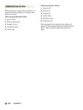 316 CHAPTER 9
Before doing the activity, show students on a
map the locations of Denver, Colorado, and
Phoenix, Arizona.
“Discouraged Donald” Letter
1. gave it back
2. thrown them away
3. thought it over
4. turned me down
5. call her up
“Frustrated Fran” Letter
1. turns it off
2. turns it on
3. hung it up
4. took it down
5. put them away
6. took them out
For homework, have students write letters of
advice to “Discouraged Donald” and “Frustrated
Fran”. Have students share their letters in
class.
COMPLETE THE LETTERS
298-335_SBSTG3_CH09.qxp 7/10/07 2:21 PM Page 316
 