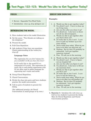 CHAPTER 9 317
Text Pages 122–123: Would You Like to Get Together Today?
1. Have students look at the model illustration.
2. Set the scene: “Two friends are talking on
the telephone.”
3. Present the model.
4. Full-Class Repetition.
5. Ask students if they have any questions.
Check understanding of the words free,
drop off.
Language Notes
The expression Are you free? means Are
you available? or Do you have free time?
In I’d really like to, the word I’d is a
contraction of I would. The expression I’d
really like to and similar expressions with
I’d are often used in polite language for
expressing one’s wants and needs.
6. Group Choral Repetition.
7. Choral Conversation.
8. Divide the class into pairs and have students
practice the model conversation.
9. Call on pairs of students to present the
dialog.
(For additional practice, do Choral
Conversation in small groups or by rows.)
Examples
1. A. Would you like to get together today?
B. I’m afraid I can’t. I have to clean up
my living room.
A. Are you free after you clean it up?
B. I’m afraid not. I also have to throw
out all my old newspapers.
A. Would you like to get together after
you throw them out?
B. I’d really like to, but I can’t. I ALSO
have to pick my brother up at the
train station.
A. You’re really busy today! What do you
have to do after you pick him up?
B. Nothing. But by then I’ll probably be
exhausted. Let’s get together
tomorrow instead.
A. Fine. I’ll call you in the morning.
2. A. Would you like to get together today?
B. I’m afraid I can’t. I have to figure
out my hospital bill
A. Are you free after you figure it out?
B. I’m afraid not. I also have to fill out
my insurance form.
A. Would you like to get together after
you fill it out?
B. I’d really like to, but I can’t. I ALSO
have to call the doctor up.
A. You’re really busy today! What do you
have to do after you call him/her up?
B. Nothing. But by then I’ll probably
be exhausted. Let’s get together
tomorrow instead.
A. Fine. I’ll call you in the morning.
1. Exercise 1: Introduce the verb clean up.
Call on two students to present the dialog.
Then do Choral Repetition and Choral
Conversation practice.
SIDE BY SIDE EXERCISES
INTRODUCING THE MODEL
• Review: Separable Two-Word Verbs
• Introduction: clean up, drop off, figure out
FOCUS
298-335_SBSTG3_CH09.qxp 7/10/07 2:21 PM Page 317
 