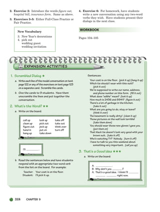 318 CHAPTER 9
2. Exercise 2: Introduce the words figure out,
hospital bill, insurance form. Same as above.
3. Exercises 3–5: Either Full-Class Practice or
Pair Practice.
4. Exercise 6: For homework, have students
write a new conversation using any two-word
verbs they wish. Have students present their
dialogs in the next class.
Pages 104–105
WORKBOOK
New Vocabulary
3. New Year’s decorations
4. pick out
wedding guest
wedding invitation
1. Scrambled Dialog ★
a. Writeeachlineofthemodelconversationontext
page122oranyoftheexercisesontextpage123
onaseparatecard. Scramblethecards.
b. Give the cards to 9 students. Have them
unscramble the lines and put together the
conversation.
2. What’s the Word? ★★
a. Write on the board:
call up look up take off
clean up pick out take out
figure out pick up think over
hand in put on turn off
hang up take down
I’ll .
b. Read the sentences below and have students
respond with an appropriate two-word verb
from the list on the board. For example:
Teacher: Your coat is on the floor.
Student: I’ll pick it up.
Sentences:
Your coat is on the floor. (pick it up) (hang it up)
Which tie should I wear with this suit?
(pick it out)
We’re supposed to write our name, address,
and phone number on this form. (fill it out)
What does “edible” mean? (look it up)
How much is 2436 and 8941? (figure it out)
There’s a lot of garbage in the kitchen.
(take it out)
What are you going to do, stay or leave?
(think it over)
The basement is really dirty! (clean it up)
Those pictures on the wall look terrible!
(take them down)
You should wear those new gloves I gave you.
(put them on)
That black tie doesn’t look very good with your
brown suit. (take it off)
Who’s watching TV? Nobody. (turn it off)
I have to talk to you this weekend about
something very important. (call you up)
3. That’s a Good Idea ★★★
a. Write on the board:
A. .
B. Why don’t you ?
A. That’s a good idea. I think I’ll
right now.
298-335_SBSTG3_CH09.qxp 7/12/07 8:33 AM Page 318
 