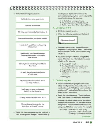 CHAPTER 9 319
I’d like to hear some good music.
This coat is too warm.
My living room is so dirty, I can’t stand it.
I can never remember your phone number.
I really don’t need these boots during
the summer.
The birthday party was a week ago.
These decorations are starting to
look terrible.
I’d really like to talk to my friend Bob in
New York.
I’d really like to know the definition
of that word.
My homework looks terrible! It has
too many mistakes.
I really want to wear my blue suit,
but it’s at the cleaner’s.
I’d really like to watch the news on TV.
I’ll never be able to remember the
directions to Amanda’s house.
(continued)
b. Write the following on cue cards:
c. Divide the class into pairs and give each pair a
card. Have Speaker A begin a conversation by
reading a cue. Speaker B continues the
conversation using any two-word verb and the
model on the board. For example:
A. I’d like to hear some good music.
B. Why don’t you turn on the CD player?
A. That’s a good idea. I’ll turn it on right now.
4. Mysteries ★★★
a. Divide the class into pairs.
b. Write the following question on the board:
Did you put it away?
c. Have each pair create a short dialog that
begins with “Did you put it away?” The dialogs
should elaborate about it without revealing
what it is.
d. Have each pair present their dialog to the
class. Then have the other students guess
what it is. For example:
A. Did you put it away?
B. Yes. I put it in the closet, under some
shoes. I don’t think she can find it.
A. I hope she likes it.
B. We’ll give it to her after we have the cake
tomorrow.
[a birthday gift]
5. Chain Story ★★
a. Tell students they’re going to construct a
story about preparing for a party, using two-
word verbs. Ask: “What two-word verbs have
you learned?” Make a list of the verbs on the
board as they name them.
b. Begin the story by saying: “Today is a busy
day. First, I have to clean up my apartment.”
c. Have each student take a turn in which he or
she repeats or rewords the last sentence of
the previous person and then adds a new line
using one of the two-word verbs. For example:
Student 1: First I have to clean up my
apartment. After I clean it up, I
have to put up some decorations.
298-335_SBSTG3_CH09.qxp 7/10/07 2:21 PM Page 319
 