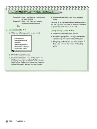 320 CHAPTER 9
Student 2: After I put them up, I have to pick
up some flowers.
Student 3: After I pick them up, I have to
hang up some decorations.
Etc.
6. Student Lists ★★
a. Write the following events on the board:
a job interview
a play performance
a wedding
a marriage proposal
a New Year’s Eve party
a vacation in Tahiti
b. Divide the class into pairs.
c. Have each pair choose one of the events on
the board and make up a list of all the things
to do before that event. Encourage students
to use their newly learned two-word verbs.
d. Have students share their lists with the
class.
Variation: ★★★ Have students read their lists,
but not say what the event is, and the class has
to guess the event based on the list.
7. Group Story Game ★★★
a. Divide the class into small groups.
b. Have each group write a story in which they
use as many two-word verbs as they can.
c. The group that includes the most number of
two-word verbs is the winner of the story
game.
298-335_SBSTG3_CH09.qxp 7/10/07 2:21 PM Page 320
 