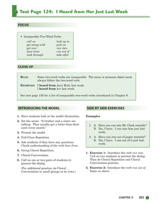 CHAPTER 9 321
Text Page 124: I Heard from Her Just Last Week
RULE: Some two-word verbs are inseparable. The noun or pronoun object must
always follow the two-word verb.
EXAMPLES: I heard from Aunt Betty last week.
I heard from her last week.
See text page 130 for a list of inseparable two-word verbs introduced in Chapter 9.
CLOSE UP
• Inseparable Two-Word Verbs
call on look up to
get along with pick on
get over run into
hear from run out of
look through take after
FOCUS
1. Have students look at the model illustration.
2. Set the scene: “A brother and a sister are
talking. They usually get a letter from their
aunt every month.”
3. Present the model.
4. Full-Class Repetition.
5. Ask students if they have any questions.
Check understanding of the verb hear from.
6. Group Choral Repetition.
7. Choral Conversation.
8. Call on one or two pairs of students to
present the dialog.
(For additional practice, do Choral
Conversation in small groups or by rows.)
Examples
1. A. Have you run into Mr. Clark recently?
B. Yes, I have. I ran into him just last
week.
2. A. Have you run out of paper recently?
B. Yes, I have. I ran out of it just last
week.
1. Exercise 1: Introduce the verb run into.
Call on two students to present the dialog.
Then do Choral Repetition and Choral
Conversation practice.
2. Exercise 2: Introduce the verb run out of.
Same as above.
SIDE BY SIDE EXERCISES
INTRODUCING THE MODEL
298-335_SBSTG3_CH09.qxp 7/10/07 2:21 PM Page 321
 