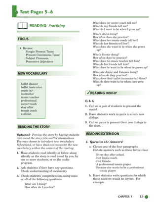 CHAPTER 1 19
Text Pages 5–6
• Review:
Simple Present Tense
Present Continuous Tense
Subject Pronouns
Possessive Adjectives
ballet dancer
ballet instructor
coach (n)
instructor
music teacher
professional
soccer coach
stay after
tennis coach
violinist
Optional: Preview the story by having students
talk about the story title and/or illustrations.
You may choose to introduce new vocabulary
beforehand, or have students encounter the new
vocabulary within the context of the reading.
1. Have students read silently or follow along
silently as the story is read aloud by you, by
one or more students, or on the audio
program.
2. Ask students if they have any questions.
Check understanding of vocabulary.
3. Check students’ comprehension, using some
or all of the following questions:
What am I doing?
How often do I practice?
What does my soccer coach tell me?
What do my friends tell me?
What do I want to be when I grow up?
What’s Anita doing?
How often does she practice?
What does her tennis coach tell her?
What do her friends tell her?
What does she want to be when she grows
up?
What’s Hector doing?
How often does he practice?
What does his music teacher tell him?
What do his friends tell him?
What does he want to be when he grows up?
What are Jenny and Vanessa doing?
How often do they practice?
What does their ballet instructor tell them?
What do they want to be when they grow
up?
Q & A
1. Call on a pair of students to present the
model.
2. Have students work in pairs to create new
dialogs.
3. Call on pairs to present their new dialogs to
the class.
1. Question the Answers!
a. Choose one of the four paragraphs.
Dictate answers such as these to the class:
Every day after school.
Her tennis coach.
Her friends.
A professional tennis player.
Because she wants to be a professional
tennis player.
b. Have students write questions for which
these answers would be correct. For
example:
READING EXTENSION
READING CHECK-UP
READING THE STORY
NEW VOCABULARY
FOCUS
READING Practicing
002-033_SBSTG3_CH01.qxp 7/10/07 2:13 PM Page 19
 