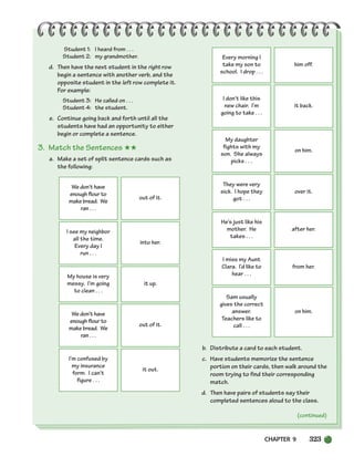 CHAPTER 9 323
(continued)
Student 1: I heard from . . .
Student 2: my grandmother.
d. Then have the next student in the right row
begin a sentence with another verb, and the
opposite student in the left row complete it.
For example:
Student 3: He called on . . .
Student 4: the student.
e. Continue going back and forth until all the
students have had an opportunity to either
begin or complete a sentence.
3. Match the Sentences ★★
a. Make a set of split sentence cards such as
the following:
b. Distribute a card to each student.
c. Have students memorize the sentence
portion on their cards, then walk around the
room trying to find their corresponding
match.
d. Then have pairs of students say their
completed sentences aloud to the class.
We don’t have
enough flour to
make bread. We
ran . . .
out of it.
I see my neighbor
all the time.
Every day I
run . . .
into her.
My house is very
messy. I’m going
to clean . . .
it up.
We don’t have
enough flour to
make bread. We
ran . . .
out of it.
I’m confused by
my insurance
form. I can’t
figure . . .
it out.
Every morning I
take my son to
school. I drop . . .
him off.
I don’t like this
new chair. I’m
going to take . . .
it back.
My daughter
fights with my
son. She always
picks . . .
on him.
They were very
sick. I hope they
got . . .
over it.
He’s just like his
mother. He
takes . . .
after her.
I miss my Aunt
Clara. I’d like to
hear . . .
from her.
Sam usually
gives the correct
answer.
Teachers like to
call . . .
on him.
(continued)
298-335_SBSTG3_CH09.qxp 7/10/07 2:21 PM Page 323
 