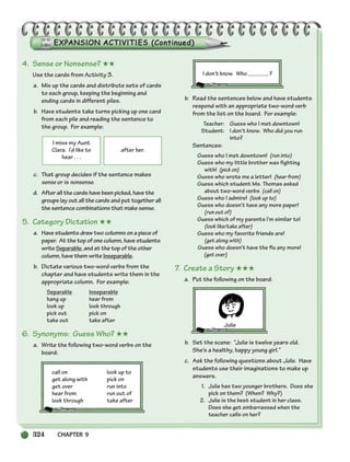 324 CHAPTER 9
I miss my Aunt
Clara. I’d like to
hear . . .
after her.
4. Sense or Nonsense? ★★
Use the cards from Activity 3.
a. Mix up the cards and distribute sets of cards
to each group, keeping the beginning and
ending cards in different piles.
b. Have students take turns picking up one card
from each pile and reading the sentence to
the group. For example:
c. That group decides if the sentence makes
sense or is nonsense.
d. After all the cards have been picked, have the
groups lay out all the cards and put together all
the sentence combinations that make sense.
5. Category Dictation ★★
a. Have students draw two columns on a piece of
paper. At the top of one column, have students
write Separable, and at the top of the other
column, have them write Inseparable.
b. Dictate various two-word verbs from the
chapter and have students write them in the
appropriate column. For example:
Separable Inseparable
hang up hear from
look up look through
pick out pick on
take out take after
6. Synonyms: Guess Who? ★★
a. Write the following two-word verbs on the
board:
call on look up to
get along with pick on
get over run into
hear from run out of
look through take after
I don’t know. Who ?
b. Read the sentences below and have students
respond with an appropriate two-word verb
from the list on the board. For example:
Teacher: Guess who I met downtown!
Student: I don’t know. Who did you run
into?
Sentences:
Guess who I met downtown! (run into)
Guess who my little brother was fighting
with! (pick on)
Guess who wrote me a letter! (hear from)
Guess which student Ms. Thomas asked
about two-word verbs (call on)
Guess who I admire! (look up to)
Guess who doesn’t have any more paper!
(run out of)
Guess which of my parents I’m similar to!
(look like/take after)
Guess who my favorite friends are!
(get along with)
Guess who doesn’t have the flu any more!
(get over)
7. Create a Story ★★★
a. Put the following on the board:
b. Set the scene: “Julie is twelve years old.
She’s a healthy, happy young girl.”
c. Ask the following questions about Julie. Have
students use their imaginations to make up
answers.
1. Julie has two younger brothers. Does she
pick on them? (When? Why?)
2. Julie is the best student in her class.
Does she get embarrassed when the
teacher calls on her?
Julie
298-335_SBSTG3_CH09.qxp 7/10/07 2:21 PM Page 324
 
