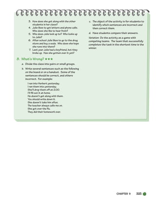 CHAPTER 9 325
3. How does she get along with the other
students in her class?
4. Julie likes to get letters and phone calls.
Who does she like to hear from?
5. Who does Julie look up to? Who looks up
to Julie?
6. After school Julie likes to go to the drug
store and buy a soda. Who does she hope
she runs into there?
7. Last year Julie had a boyfriend, but they
broke up. Has she gotten over it yet?
8. What’s Wrong? ★★★
a. Divide the class into pairs or small groups.
b. Write several sentences such as the following
on the board or on a handout. Some of the
sentences should be correct, and others
incorrect. For example:
I ran into Herbert yesterday.
I ran them into yesterday.
She’ll drop them off at 2:00.
I’ll fill out it at home.
He doesn’t get along with them.
You should write down it.
She doesn’t take him after,
The teacher always calls me on.
She got over the flu.
They did their homework over.
c. The object of the activity is for students to
identify which sentences are incorrect and
then correct them.
d. Have students compare their answers.
Variation: Do the activity as a game with
competing teams. The team that successfully
completes the task in the shortest time is the
winner.
298-335_SBSTG3_CH09.qxp 7/10/07 2:21 PM Page 325
 