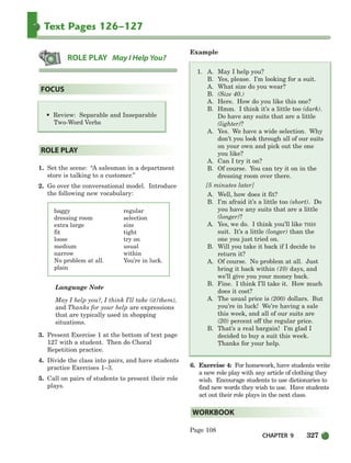 CHAPTER 9 327
Text Pages 126–127
1. Set the scene: “A salesman in a department
store is talking to a customer.”
2. Go over the conversational model. Introduce
the following new vocabulary:
baggy regular
dressing room selection
extra large size
fit tight
loose try on
medium usual
narrow within
No problem at all. You’re in luck.
plain
Language Note
May I help you?, I think I’ll take (it/them),
and Thanks for your help are expressions
that are typically used in shopping
situations.
3. Present Exercise 1 at the bottom of text page
127 with a student. Then do Choral
Repetition practice.
4. Divide the class into pairs, and have students
practice Exercises 1–3.
5. Call on pairs of students to present their role
plays.
Example
1. A. May I help you?
B. Yes, please. I’m looking for a suit.
A. What size do you wear?
B. (Size 40.)
A. Here. How do you like this one?
B. Hmm. I think it’s a little too (dark).
Do have any suits that are a little
(lighter)?
A. Yes. We have a wide selection. Why
don’t you look through all of our suits
on your own and pick out the one
you like?
A. Can I try it on?
B. Of course. You can try it on in the
dressing room over there.
[5 minutes later]
A. Well, how does it fit?
B. I’m afraid it’s a little too (short). Do
you have any suits that are a little
(longer)?
A. Yes, we do. I think you’ll like THIS
suit. It’s a little (longer) than the
one you just tried on.
B. Will you take it back if I decide to
return it?
A. Of course. No problem at all. Just
bring it back within (10) days, and
we’ll give you your money back.
B. Fine. I think I’ll take it. How much
does it cost?
A. The usual price is (200) dollars. But
you’re in luck! We’re having a sale
this week, and all of our suits are
(20) percent off the regular price.
B. That’s a real bargain! I’m glad I
decided to buy a suit this week.
Thanks for your help.
6. Exercise 4: For homework, have students write
a new role play with any article of clothing they
wish. Encourage students to use dictionaries to
find new words they wish to use. Have students
act out their role plays in the next class.
Page 108
WORKBOOK
ROLE PLAY
• Review: Separable and Inseparable
Two-Word Verbs
FOCUS
ROLE PLAY May I Help You?
298-335_SBSTG3_CH09.qxp 7/10/07 2:21 PM Page 327
 