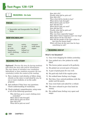 328 CHAPTER 9
Text Pages 128–129
Optional: Preview the story by having students
talk about the story title and/or illustrations.
You may choose to introduce new vocabulary
beforehand, or have students encounter the new
vocabulary within the context of the reading.
1. Have students read silently, or follow along
silently as the story is read aloud by you, by
one or more students, or on the audio
program
2. Ask students if they have any questions.
Check understanding of vocabulary.
3. Check students’ comprehension, using some
or all of the following questions:
Why did Gary go to a men’s clothing store
yesterday?
What did he look through?
What did he pick out first?
How did it fit?
What did he pick out next?
How did it fit?
Finally, what did he pick out?
How did it fit?
Then what did he decide to buy?
What did he look through?
What did he pick out first?
How did they fit?
What did he pick out next?
How did they fit?
Finally, what did he pick out?
How did they fit?
Why was Gary especially happy?
Why didn’t Gary’s happiness last very long?
What did he do the next day?
Why did the people at the store refuse to
give him his money back?
What will Gary do the next time he buys
something on sale?
WHAT’S THE SEQUENCE?
1. Gary went shopping for clothes yesterday.
2. Gary picked out a few jackets he really
liked.
3. The brown jacket seemed to fit perfectly.
4. He picked out several pairs of trousers.
5. A pair of plaid pants fit very well.
6. He paid only half of the regular price.
7. He walked home feeling very happy.
8. But then, Gary noticed problems with the
jacket and the pants.
9. Gary went back and asked for a refund.
10. The store refused to give him back his
money.
11. He walked home feeling very upset and
angry.
READING CHECK-UP
READING THE STORY
NEW VOCABULARY
• Separable and Inseparable Two-Word
Verbs
FOCUS
READING On Sale
button
final
go with
happiness
men’s clothing
store
notice
on sale
plaid
refund (n)
refuse (v)
trousers
walk home
zipper
298-335_SBSTG3_CH09.qxp 7/10/07 2:21 PM Page 328
 