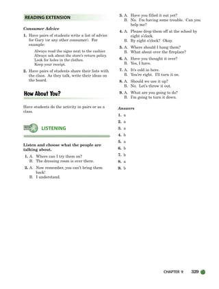 CHAPTER 9 329
Consumer Advice
1. Have pairs of students write a list of advice
for Gary (or any other consumer). For
example:
Always read the signs next to the cashier.
Always ask about the store’s return policy.
Look for holes in the clothes.
Keep your receipt.
2. Have pairs of students share their lists with
the class. As they talk, write their ideas on
the board.
Have students do the activity in pairs or as a
class.
Listen and choose what the people are
talking about.
1. A. Where can I try them on?
B. The dressing room is over there.
2. A. Now remember, you can’t bring them
back!
B. I understand.
3. A. Have you filled it out yet?
B. No. I’m having some trouble. Can you
help me?
4. A. Please drop them off at the school by
eight o’clock.
B. By eight o’clock? Okay.
5. A. Where should I hang them?
B. What about over the fireplace?
6. A. Have you thought it over?
B. Yes, I have.
7. A. It’s cold in here.
B. You’re right. I’ll turn it on.
8. A. Should we use it up?
B. No. Let’s throw it out.
9. A. What are you going to do?
B. I’m going to turn it down.
Answers
1. a
2. a
3. a
4. b
5. a
6. b
7. b
8. a
9. b
LISTENING
READING EXTENSION
298-335_SBSTG3_CH09.qxp 7/10/07 2:21 PM Page 329
 