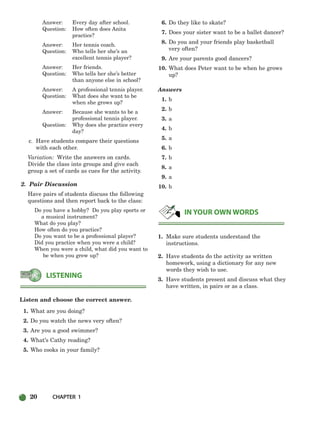 20 CHAPTER 1
Answer: Every day after school.
Question: How often does Anita
practice?
Answer: Her tennis coach.
Question: Who tells her she’s an
excellent tennis player?
Answer: Her friends.
Question: Who tells her she’s better
than anyone else in school?
Answer: A professional tennis player.
Question: What does she want to be
when she grows up?
Answer: Because she wants to be a
professional tennis player.
Question: Why does she practice every
day?
c. Have students compare their questions
with each other.
Variation: Write the answers on cards.
Divide the class into groups and give each
group a set of cards as cues for the activity.
2. Pair Discussion
Have pairs of students discuss the following
questions and then report back to the class:
Do you have a hobby? Do you play sports or
a musical instrument?
What do you play?
How often do you practice?
Do you want to be a professional player?
Did you practice when you were a child?
When you were a child, what did you want to
be when you grew up?
Listen and choose the correct answer.
1. What are you doing?
2. Do you watch the news very often?
3. Are you a good swimmer?
4. What’s Cathy reading?
5. Who cooks in your family?
6. Do they like to skate?
7. Does your sister want to be a ballet dancer?
8. Do you and your friends play basketball
very often?
9. Are your parents good dancers?
10. What does Peter want to be when he grows
up?
Answers
1. b
2. b
3. a
4. b
5. a
6. b
7. b
8. a
9. a
10. b
1. Make sure students understand the
instructions.
2. Have students do the activity as written
homework, using a dictionary for any new
words they wish to use.
3. Have students present and discuss what they
have written, in pairs or as a class.
IN YOUR OWN WORDS
LISTENING
002-033_SBSTG3_CH01.qxp 7/10/07 2:13 PM Page 20
 