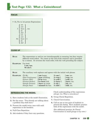 CHAPTER 10 339
Text Page 132: What a Coincidence!
RULE: The expressions so and too are interchangeable in meaning, but they require
different word orders. Too comes at the end of the sentence and is preceded
by a comma. So reverses the word order, with the verb preceding the subject.
EXAMPLES: I’m tired.
I am, too.
So am I.
RULE: The auxiliary verb replaces and agrees with the initial verb phrase.
EXAMPLES: (To Be) I am happy. So am I. I am, too.
(Past Continuous) I was watching. So was I. I was, too.
(Future: Will) I’ll be busy. So will I. I will, too.
(Present Perfect) I’ve been sick. So have I. I have, too.
(Simple Present) I have an exam So do I. I do, too.
(Simple Past) I missed the bus. So did I. I did, too.
CLOSE UP
• So, Too in 1st person Expressions:
am
can
I have , too.
do
did
am
can
So have I.
do
did
FOCUS
1. Have students look at the model illustration.
2. Set the scene: “Two friends are talking about
a problem they both have.”
3. Present the model twice, once with each
expression in the brackets.
4. Full-Class Repetition.
5. Ask students if they have any questions.
Check understanding of the expressions
allergic (to), What a coincidence!
6. Group Choral Repetition.
7. Choral Conversation.
8. Call on one or two pairs of students to
present the dialog. Have students practice
both of the expressions with the model.
(For additional practice, do Choral
Conversation in small groups or by rows.)
INTRODUCING THE MODEL
{ }
{ }
336-373_SBSTG3_CH10.qxp 7/10/07 2:21 PM Page 339
 