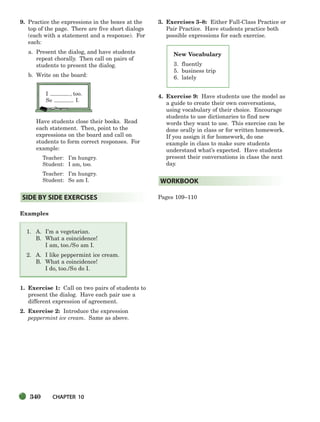 340 CHAPTER 10
New Vocabulary
3. fluently
5. business trip
6. lately
9. Practice the expressions in the boxes at the
top of the page. There are five short dialogs
(each with a statement and a response). For
each:
a. Present the dialog, and have students
repeat chorally. Then call on pairs of
students to present the dialog.
b. Write on the board:
I , too.
So I.
Have students close their books. Read
each statement. Then, point to the
expressions on the board and call on
students to form correct responses. For
example:
Teacher: I’m hungry.
Student: I am, too.
Teacher: I’m hungry.
Student: So am I.
Examples
1. A. I’m a vegetarian.
B. What a coincidence!
I am, too./So am I.
2. A. I like peppermint ice cream.
B. What a coincidence!
I do, too./So do I.
1. Exercise 1: Call on two pairs of students to
present the dialog. Have each pair use a
different expression of agreement.
2. Exercise 2: Introduce the expression
peppermint ice cream. Same as above.
3. Exercises 3–8: Either Full-Class Practice or
Pair Practice. Have students practice both
possible expressions for each exercise.
4. Exercise 9: Have students use the model as
a guide to create their own conversations,
using vocabulary of their choice. Encourage
students to use dictionaries to find new
words they want to use. This exercise can be
done orally in class or for written homework.
If you assign it for homework, do one
example in class to make sure students
understand what’s expected. Have students
present their conversations in class the next
day.
Pages 109–110
WORKBOOK
SIDE BY SIDE EXERCISES
336-373_SBSTG3_CH10.qxp 7/10/07 2:21 PM Page 340
 
