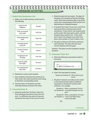 CHAPTER 10 341
(continued)
1. Match the Sentences ★★
a. Make a set of split sentence cards such as
the following:
b. Distribute a card to each student.
c. Have students memorize the sentences on
their cards, then walk around the room trying
to find their corresponding match.
d. Then have pairs of students say their
matching sentences aloud to the class.
2. Concentration ★
a. Using the cards from Activity 1, place the
first sentences face down in two rows of 4
each. In a different area, place the second
sentences face down in two rows of 4 each.
b. Divide the class into two teams. The object of
the game is for students to find the matching
cards. Both teams should be able to see all the
cards, since concentrating on their location is an
important part of playing the game.
c. A student from Team 1 turns over a card from
each group (first sentences and second
sentences). If they match, the student picks
up the cards, that team gets a point, and the
student takes another turn. If the cards
don’t match, the student turns them face
down, and a member of Team 2 takes a turn.
d. The game continues until all the cards have
been matched. The team with the most
correct matches wins the game.
Variation: This game can also be played in groups
and pairs.
3. Grammar Chain ★★
a. Write the following conversation model on
the board:
A. I .
B. What a coincidence! So I.
b. Start the chain game by saying:
Teacher (to Student A): I like to watch scary
movies.
c. Student A answers according to the model
on the board and then makes a different
statement to Student B, and the chain
continues. For example
Student A: What a coincidence! So do I.
(to Student B): I’ve studied the guitar for two
years.
Student B: What a coincidence! So have I.
(to Student C): I went to the Baxter Boys
concert last night.
Etc.
I went to the
ballgame.
So did I.
I’ll be on vacation
next week.
I will, too.
I had already done
that.
I had, too.
I can play tennis
very well.
I can, too.
I’ve got to leave
now.
So do I.
I’m going to see
the play.
I am, too.
I was at a play
last night.
So was I.
I’ve worked hard
this week.
So have I.
336-373_SBSTG3_CH10.qxp 7/10/07 2:21 PM Page 341
 