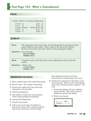 CHAPTER 10 343
Text Page 133: What a Coincidence!
RULE: The expressions either and neither are interchangeable in meaning, but they
require different word orders. Either comes at the end of the sentence.
Neither reverses the word order, with the verb preceding the subject.
EXAMPLES: I’m not hungry.
I’m not either.
Neither am I.
RULE: A negative verb is used with either, and an affirmative verb is used with
neither.
EXAMPLES: I didn’t work.
I didn’t either.
Neither did I.
CLOSE UP
• Either, Neither in 1st Person Expressions:
I’m not am
I can’t can
I haven’t either. Neither have I.
I don’t do
I didn’t did
FOCUS
{ }
1. Have students look at the model illustration.
2. Set the scene: “Two people are dancing.”
3. Present the model twice, once with each
expression in the brackets.
4. Full-Class Repetition.
5. Ask students if they have any questions.
Check understanding of vocabulary.
6. Group Choral Repetition.
7. Choral Conversation.
8. Call on one or two pairs of students to
present the dialog. Have students practice
both of the expressions with the model.
(For additional practice, do Choral
Conversation in small groups or by rows.)
9. Practice the expressions in the boxes at the
top of the page. There are five short dialogs
(each with a statement and a response). For
each:
a. Present the dialog, and have students
repeat chorally. Then call on pairs of
students to present the dialog.
b. Write on the board:
I either.
Neither I.
PRESENTING THE MODEL
}
336-373_SBSTG3_CH10.qxp 7/10/07 2:21 PM Page 343
 