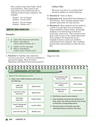 344 CHAPTER 10
Have students close their books. Read
each statement. Then, point to the
expressions on the board and call on
students to form correct responses. For
example:
Teacher: I’m not hungry.
Student: I’m not either.
Teacher: I’m not hungry.
Student: Neither am I.
Examples
1. A. I don’t like macaroni and cheese.
B. What a coincidence!
I don’t either./Neither do I.
2. A. I didn’t see the stop sign.
B. What a coincidence!
I didn’t either./Neither did I.
1. Exercise 1: Introduce the expression
macaroni and cheese. Call on two students to
present the dialog. Then do Choral
Repetition and Choral Conversation practice.
Culture Note
Macaroni and cheese is a common food
served to children in school cafeterias.
2. Exercise 2: Same as above.
3. Exercises 3–8: Either Full Class Practice or
Pair Practice. Have students practice both
possible expressions for each exercise.
4. Exercise 9: Have students use the model as
a guide to create their own conversations,
using vocabulary of their choice. Encourage
students to use dictionaries to find new
words they want to use. This exercise can be
done orally in class or for written homework.
If you assign it for homework, do one
example in class to make sure students
understand what’s expected. Have students
present their conversations in class the next
day.
Pages 111–112
WORKBOOK
SIDE BY SIDE EXERCISES
1. Match the Sentences ★★
a. Make a set of split sentence cards such as
the following:
b. Distribute a card to each student.
c. Have students memorize the sentences on
their cards, then walk around the room trying
to find their corresponding match.
d. Then have pairs of students say their
matching sentences aloud to the class.
I didn’t like
the movie.
Neither did I.
I won’t be in class
tomorrow.
Neither will I.
I had never
done that.
I hadn’t either.
I wasn’t feeling well
yesterday.
I wasn’t either.
I can’t ski very well. Neither can I.
I’m not going to get
there on time.
Neither am I.
I don’t have to work
tonight.
I don’t either.
I haven’t been to
Moscow.
I haven’t either.
336-373_SBSTG3_CH10.qxp 7/10/07 2:21 PM Page 344
 