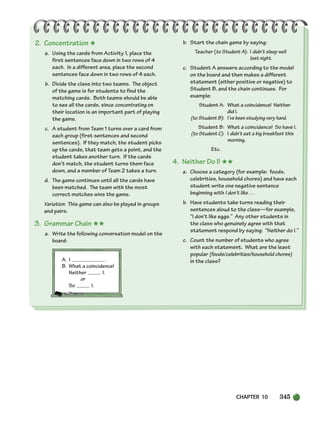 CHAPTER 10 345
2. Concentration ★
a. Using the cards from Activity 1, place the
first sentences face down in two rows of 4
each. In a different area, place the second
sentences face down in two rows of 4 each.
b. Divide the class into two teams. The object
of the game is for students to find the
matching cards. Both teams should be able
to see all the cards, since concentrating on
their location is an important part of playing
the game.
c. A student from Team 1 turns over a card from
each group (first sentences and second
sentences). If they match, the student picks
up the cards, that team gets a point, and the
student takes another turn. If the cards
don’t match, the student turns them face
down, and a member of Team 2 takes a turn.
d. The game continues until all the cards have
been matched. The team with the most
correct matches wins the game.
Variation: This game can also be played in groups
and pairs.
3. Grammar Chain ★★
a. Write the following conversation model on the
board:
A. I .
B. What a coincidence!
Neither I.
or
So I.
b. Start the chain game by saying:
Teacher (to Student A): I didn’t sleep well
last night.
c. Student A answers according to the model
on the board and then makes a different
statement (either positive or negative) to
Student B, and the chain continues. For
example:
Student A: What a coincidence! Neither
did I.
(to Student B): I’ve been studying very hard.
Student B: What a coincidence! So have I.
(to Student C): I didn’t eat a big breakfast this
morning.
Etc.
4. Neither Do I! ★★
a. Choose a category (for example: foods,
celebrities, household chores) and have each
student write one negative sentence
beginning with I don’t like . . .
b. Have students take turns reading their
sentences aloud to the class—for example,
“I don’t like eggs.” Any other students in
the class who genuinely agree with that
statement respond by saying: “Neither do I.”
c. Count the number of students who agree
with each statement. What are the least
popular (foods/celebrities/household chores)
in the class?
336-373_SBSTG3_CH10.qxp 7/10/07 2:21 PM Page 345
 