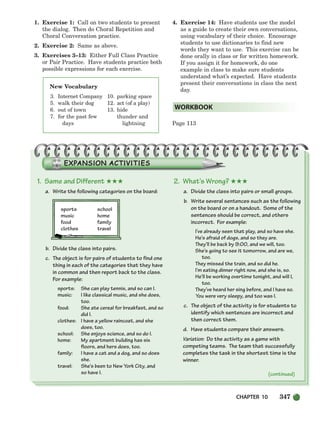 CHAPTER 10 347
New Vocabulary
3. Internet Company
5. walk their dog
6. out of town
7. for the past few
days
10. parking space
12. act (of a play)
13. hide
thunder and
lightning
1. Exercise 1: Call on two students to present
the dialog. Then do Choral Repetition and
Choral Conversation practice.
2. Exercise 2: Same as above.
3. Exercises 3–13: Either Full Class Practice
or Pair Practice. Have students practice both
possible expressions for each exercise.
4. Exercise 14: Have students use the model
as a guide to create their own conversations,
using vocabulary of their choice. Encourage
students to use dictionaries to find new
words they want to use. This exercise can be
done orally in class or for written homework.
If you assign it for homework, do one
example in class to make sure students
understand what’s expected. Have students
present their conversations in class the next
day.
Page 113
WORKBOOK
1. Same and Different ★★★
a. Write the following categories on the board:
sports school
music home
food family
clothes travel
b. Divide the class into pairs.
c. The object is for pairs of students to find one
thing in each of the categories that they have
in common and then report back to the class.
For example:
sports: She can play tennis, and so can I.
music: I like classical music, and she does,
too.
food: She ate cereal for breakfast, and so
did I.
clothes: I have a yellow raincoat, and she
does, too.
school: She enjoys science, and so do I.
home: My apartment building has six
floors, and hers does, too.
family: I have a cat and a dog, and so does
she.
travel: She’s been to New York City, and
so have I.
2. What’s Wrong? ★★★
a. Divide the class into pairs or small groups.
b. Write several sentences such as the following
on the board or on a handout. Some of the
sentences should be correct, and others
incorrect. For example:
I’ve already seen that play, and so have she.
He’s afraid of dogs, and so they are.
They’ll be back by 9:00, and we will, too.
She’s going to see it tomorrow, and are we,
too.
They missed the train, and so did he.
I’m eating dinner right now, and she is, so.
He’ll be working overtime tonight, and will I,
too.
They’ve heard her sing before, and I have so.
You were very sleepy, and too was I.
c. The object of the activity is for students to
identify which sentences are incorrect and
then correct them.
d. Have students compare their answers.
Variation: Do the activity as a game with
competing teams. The team that successfully
completes the task in the shortest time is the
winner.
(continued)
336-373_SBSTG3_CH10.qxp 7/10/07 2:21 PM Page 347
 