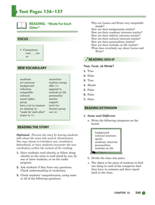 CHAPTER 10 349
Text Pages 136–137
Optional: Preview the story by having students
talk about the story title and/or illustrations.
You may choose to introduce new vocabulary
beforehand, or have students encounter the new
vocabulary within the context of the reading.
1. Have students read silently, or follow along
silently as the story is read aloud by you, by
one or more students, or on the audio
program.
2. Ask students if they have any questions.
Check understanding of vocabulary.
3. Check students’ comprehension, using some
or all of the following questions:
Why are Louise and Brian very compatible
people?
How are their backgrounds similar?
How are their academic interests similar?
How are their athletic interests similar?
How are their cultural interests similar?
How are their personalities similar?
How are their outlooks on life similar?
What does everybody say about Louise and
Brian?
TRUE, FALSE, OR MAYBE?
1. True
2. False
3. True
4. Maybe
5. False
6. False
7. False
1. Same and Different
a. Write the following categories on the
board:
background
cultural interests
sports
academic interests
personalities
outlooks on life
b. Divide the class into pairs.
c. The object is for pairs of students to find
one thing in each of the categories that
they have in common and then report
back to the class.
READING EXTENSION
READING CHECK-UP
READING THE STORY
academic
art museum
background
collection
compatible
cultural
equal rights
group
have a lot in common
ice skating (n)
“made for each other”
major in (v)
minorities
nuclear energy
offer (v)
opposed to
outlook on life
personality
similar
support
tend (to)
theater group
use (n)
NEW VOCABULARY
• Connectors:
and . . . too
so
FOCUS
READING “Made For Each
Other”
336-373_SBSTG3_CH10.qxp 7/10/07 2:21 PM Page 349
 