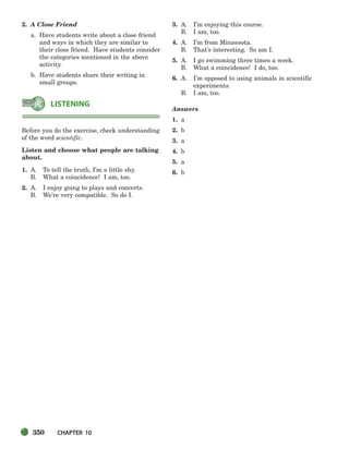 350 CHAPTER 10
2. A Close Friend
a. Have students write about a close friend
and ways in which they are similar to
their close friend. Have students consider
the categories mentioned in the above
activity.
b. Have students share their writing in
small groups.
Before you do the exercise, check understanding
of the word scientific.
Listen and choose what people are talking
about.
1. A. To tell the truth, I’m a little shy.
B. What a coincidence! I am, too.
2. A. I enjoy going to plays and concerts.
B. We’re very compatible. So do I.
3. A. I’m enjoying this course.
B. I am, too.
4. A. I’m from Minnesota.
B. That’s interesting. So am I.
5. A. I go swimming three times a week.
B. What a coincidence! I do, too.
6. A. I’m opposed to using animals in scientific
experiments.
B. I am, too.
Answers
1. a
2. b
3. a
4. b
5. a
6. b
LISTENING
336-373_SBSTG3_CH10.qxp 7/10/07 2:21 PM Page 350
 