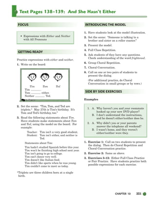 CHAPTER 10 351
Text Pages 138–139: And She Hasn’t Either
Practice expressions with either and neither.
1. Write on the board:
Tim Tom Ted
Tim .
Tom either.
Neither Ted.
2. Set the scene: “Tim, Tom, and Ted are
triplets.* May 27th is Tim’s birthday. It’s
Tom and Ted’s birthday, too.”
3. Read the following statements about Tim.
Have students make statements about Tom
and Ted, using the model on the board. For
example:
Teacher: Tim isn’t a very good student.
Student: Tom isn’t either, and neither is
Ted.
Statements about Tim:
Tim hadn’t studied Spanish before this year.
Tim won’t be finishing high school next year.
Tim isn’t going to go to college.
Tim can’t dance very well.
Tim doesn’t like Italian food.
Tim didn’t like sports when he was young.
Tim couldn’t come to meet us today.
*Triplets are three children born at a single
birth.
1. Have students look at the model illustration.
2. Set the scene: “Someone is talking to a
brother and sister on a roller coaster.”
3. Present the model.
4. Full Class Repetition.
5. Ask students of they have any questions.
Check understanding of the word frightened.
6. Group Choral Repetition.
7. Choral Conversation.
8. Call on one or two pairs of students to
present the dialog.
(For additional practice, do Choral
Conversation in small groups or by rows.)
Examples
1. A. Why haven’t you and your roommate
hooked up your new DVD player?
B. I don’t understand the instructions,
and he doesn’t either/neither does he.
2. A. Why didn’t you or your parents
answer the telephone all weekend?
B. I wasn’t home, and they weren’t
either/neither were they.
1. Exercise 1: Call on two students to present
the dialog. Then do Choral Repetition and
Choral Conversation practice.
2. Exercise 2: Same as above.
3. Exercises 3–13: Either Full Class Practice
or Pair Practice. Have students practice both
possible expressions for each exercise.
SIDE BY SIDE EXERCISES
INTRODUCING THE MODEL
GETTING READY
• Expressions with Either and Neither
with All Pronouns
FOCUS
336-373_SBSTG3_CH10.qxp 7/10/07 2:21 PM Page 351
 