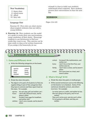 352 CHAPTER 10
Language Note
Exercise 13: Fairy tales are short stories
about magical creatures that are told to
young children.
4. Exercise 14: Have students use the model
as a guide to create their own conversations,
using vocabulary of their choice. Encourage
students to use dictionaries to find new
words they want to use. This exercise can be
done orally in class or for written homework.
If you assign it for homework, do one
example in class to make sure students
understand what’s expected. Have students
present their conversations in class the next
day.
Pages 114–115
WORKBOOK
New Vocabulary
5. dance class
6. school nurse
12. afford
13. fairy tale
1. Same and Different ★★★
a. Write the following categories on the board:
sports school
music home
food family
clothes travel
b. Divide the class into pairs.
c. The object is for pairs of students to find one
negative thing in each of the categories that
they have in common and then report back to
the class. For example:
sports: He can’t play golf, and neither can I.
music: I don’t like classical music, and he
doesn’t either.
food: He didn’t have eggs for breakfast,
and neither did I.
clothes: I don’t own a tuxedo, and he doesn’t
either.
school: He doesn’t like mathematics, and
neither do I.
home: I don’t live on the first floor, and
neither does he.
family: I don’t have a sister, and he doesn’t
either.
travel: He’s never been on a boat, and I
haven’t either.
2. What’s Wrong? ★★★
a. Divide the class into pairs or small groups.
b. Write several sentences such as the following
on the board or on a handout. Some of the
sentences should be correct, and others
incorrect. For example:
I’ve never gone on a safari, and neither he has.
She isn’t going to the party, and I’m not
neither.
They won’t arrive soon, and she won’t either.
I’m not going to call them, and they are
neither.
336-373_SBSTG3_CH10.qxp 7/10/07 2:21 PM Page 352
 