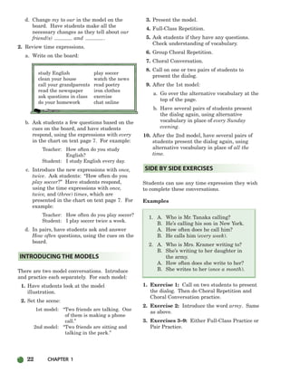 22 CHAPTER 1
d. Change my to our in the model on the
board. Have students make all the
necessary changes as they tell about our
friend(s) and .
2. Review time expressions.
a. Write on the board:
study English play soccer
clean your house watch the news
call your grandparents read poetry
read the newspaper iron clothes
ask questions in class exercise
do your homework chat online
b. Ask students a few questions based on the
cues on the board, and have students
respond, using the expressions with every
in the chart on text page 7. For example:
Teacher: How often do you study
English?
Student: I study English every day.
c. Introduce the new expressions with once,
twice. Ask students: “How often do you
play soccer?” Have students respond,
using the time expressions with once,
twice, and (three) times, which are
presented in the chart on text page 7. For
example:
Teacher: How often do you play soccer?
Student: I play soccer twice a week.
d. In pairs, have students ask and answer
How often questions, using the cues on the
board.
There are two model conversations. Introduce
and practice each separately. For each model:
1. Have students look at the model
illustration.
2. Set the scene:
1st model: “Two friends are talking. One
of them is making a phone
call.”
2nd model: “Two friends are sitting and
talking in the park.”
3. Present the model.
4. Full-Class Repetition.
5. Ask students if they have any questions.
Check understanding of vocabulary.
6. Group Choral Repetition.
7. Choral Conversation.
8. Call on one or two pairs of students to
present the dialog.
9. After the 1st model:
a. Go over the alternative vocabulary at the
top of the page.
b. Have several pairs of students present
the dialog again, using alternative
vocabulary in place of every Sunday
evening.
10. After the 2nd model, have several pairs of
students present the dialog again, using
alternative vocabulary in place of all the
time.
Students can use any time expression they wish
to complete these conversations.
Examples
1. A. Who is Mr. Tanaka calling?
B. He’s calling his son in New York.
A. How often does he call him?
B. He calls him (every week).
2. A. Who is Mrs. Kramer writing to?
B. She’s writing to her daughter in
the army.
A. How often does she write to her?
B. She writes to her (once a month).
1. Exercise 1: Call on two students to present
the dialog. Then do Choral Repetition and
Choral Conversation practice.
2. Exercise 2: Introduce the word army. Same
as above.
3. Exercises 3–9: Either Full-Class Practice or
Pair Practice.
SIDE BY SIDE EXERCISES
INTRODUCING THE MODELS
002-033_SBSTG3_CH01.qxp 7/12/07 8:18 AM Page 22
 