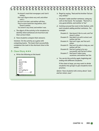 CHAPTER 10 353
He doesn’t read that newspaper, and I don’t
neither.
She can’t figure skate very well, and either
can’t I.
He won’t do that, and neither will they.
They’ve never heard her sing before, and I
haven’t neither.
You weren’t very tired, and neither I was.
c. The object of the activity is for students to
identify which sentences are incorrect and
then correct them.
d. Have students compare their answers.
Variation: Do the activity as a game with
competing teams. The team that successfully
completes the task in the shortest time is the
winner.
3. Class Story ★★★
a. Write the following on the board:
isn’t
doesn’t like
didn’t
can’t
won’t
isn’t going to
hasn’t ed
b. Begin by saying, “Ned and his brother Ted are
very similar.”
c. Student 1 adds another sentence, using any
verb on the board. For example: “Ned isn’t a
very good athlete, and neither is Ted.”
d. Continue around the room in this fashion, with
each student adding another sentence. For
example:
Student 2: Ned doesn’t like to cook, and Ted
doesn’t either.
Student 3: Ned didn’t do well in school, and
neither did Ted.
Student 4: Ned can’t type, and Ted can’t
either.
Student 5: Ned won’t be able to help you, and
neither will Ted.
Student 6: Ned isn’t going to be very
successful, and Ted isn’t either.
Student 7: Ned hasn’t taken many
vacations, and neither has Ted.
e. You can do the activity again, beginning and
ending with different students.
If the class is large, you may want to divide
students into groups to give students more
practice.
Option: Have students tell a story about “Jean
and her sister Joan.”
336-373_SBSTG3_CH10.qxp 7/10/07 2:21 PM Page 353
 